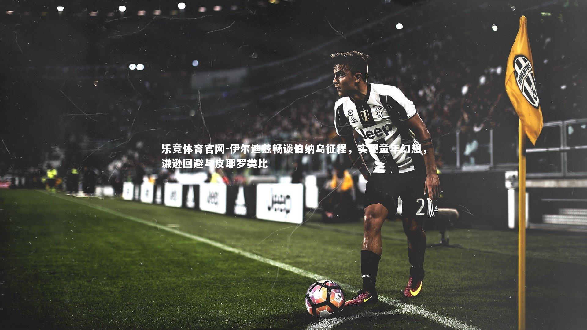 伊尔迪兹畅谈伯纳乌征程，实现童年幻想，谦逊回避与皮耶罗类比