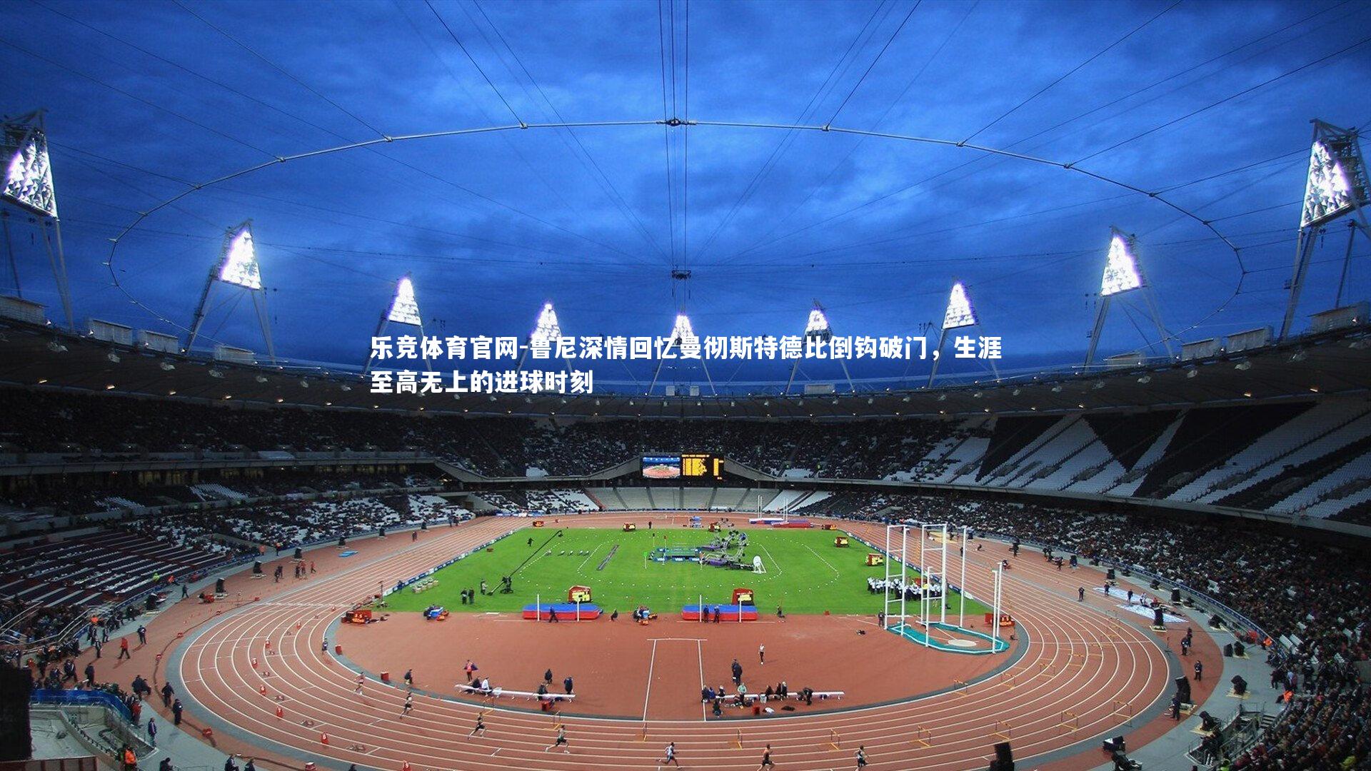 乐竞体育官网-鲁尼深情回忆曼彻斯特德比倒钩破门，生涯至高无上的进球时刻