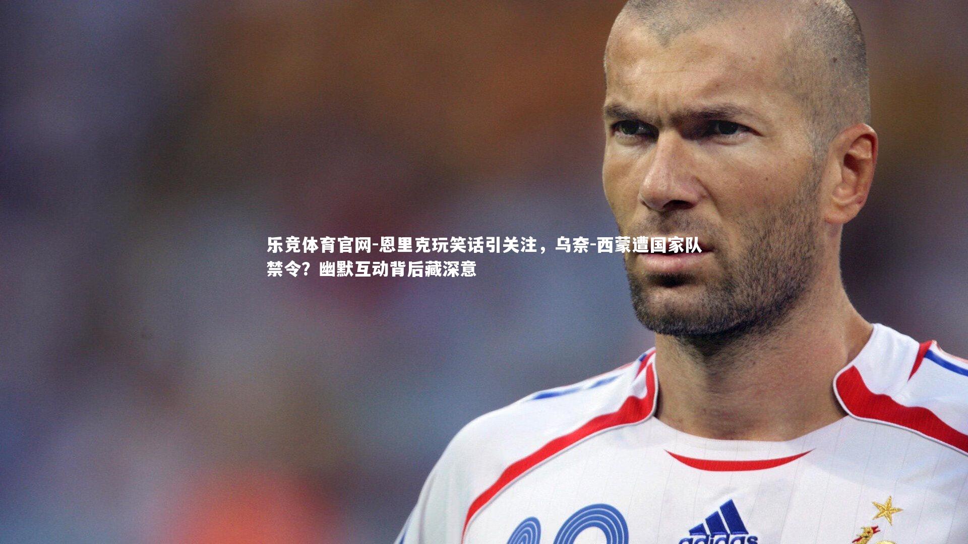 乐竞体育官网-恩里克玩笑话引关注，乌奈-西蒙遭国家队禁令？幽默互动背后藏深意
