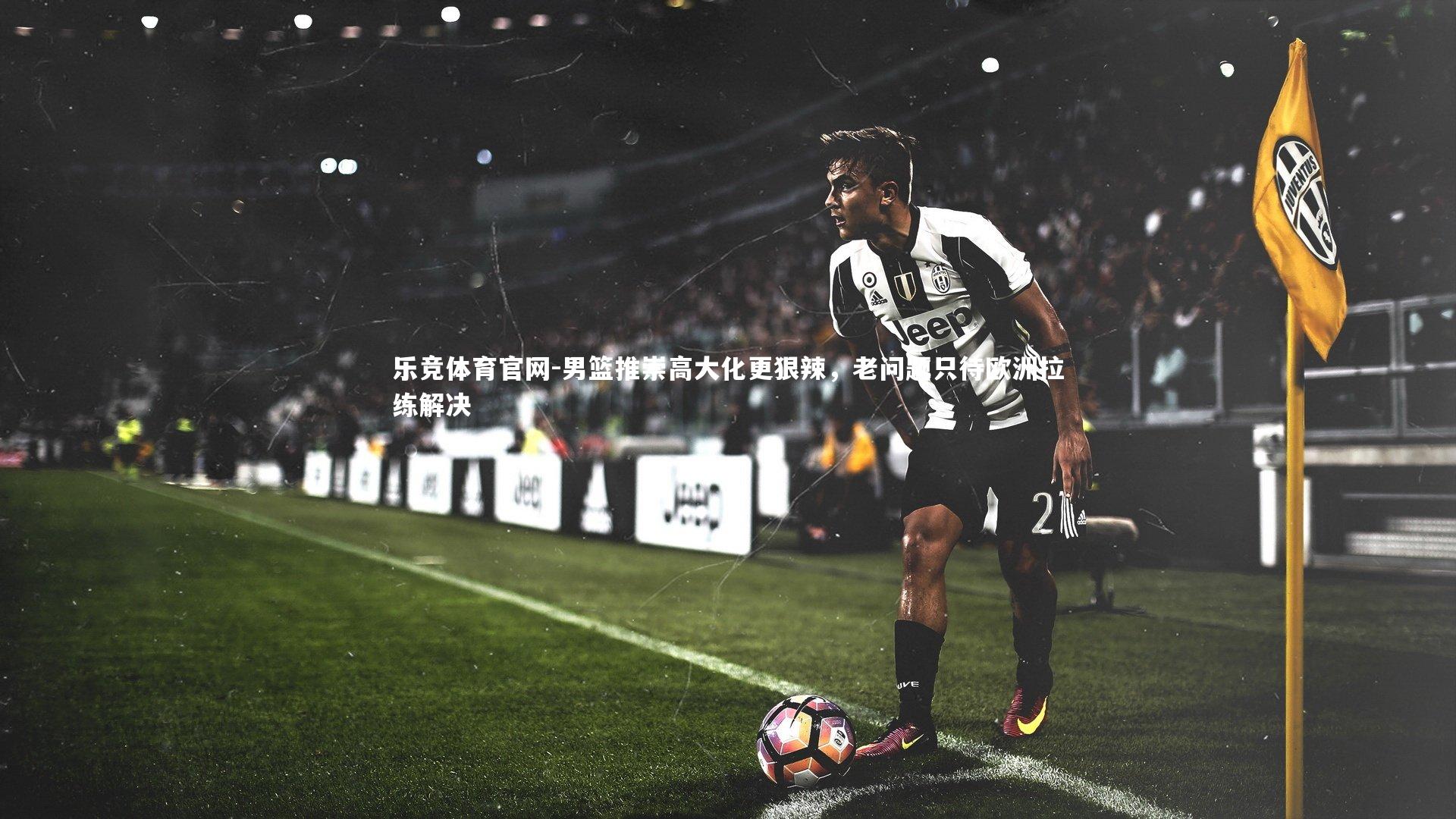 乐竞体育官网-男篮推崇高大化更狠辣，老问题只待欧洲拉练解决