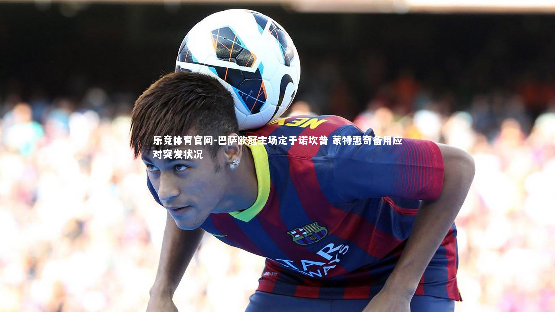 乐竞体育官网-巴萨欧冠主场定于诺坎普 蒙特惠奇备用应对突发状况